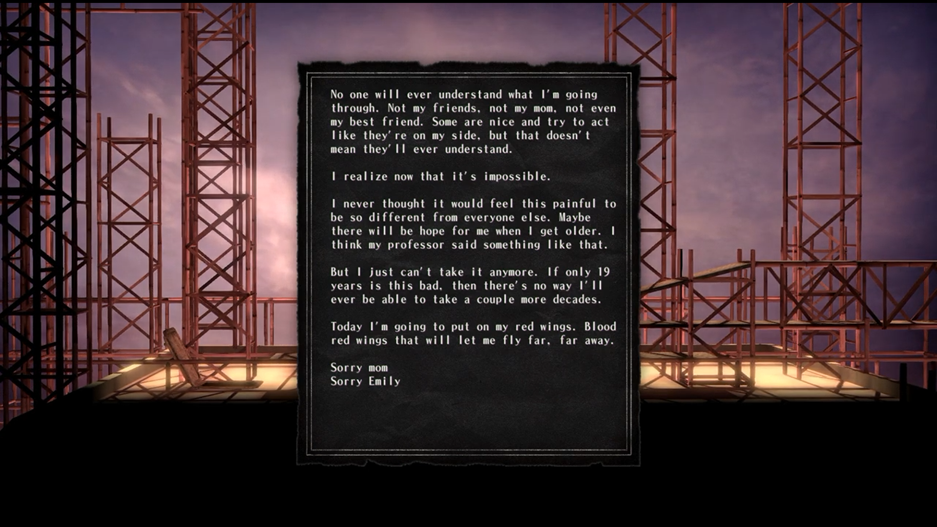Screenshot of J.J.'s suicide note as it is seen in the game. It reads:
No one will ever understand what I'm going through. Not my friends, not my mom, not even my best friend. Some are nice and try to act like they're on my side, but that doesn't mean they'll ever understand. I realize now that it's impossible. I never thought it would feel this painful to be so different from everyone else. Maybe there will be hope for me when I get older. I think my professor said something like that. But I just can't take it anymore. If only 19 years is this bad, then there's no way I'll ever be able to take a couple more decades. Today I'm going to put on my red wings. Blood red wings that will let me fly far, far away. Sorry mom. Sorry Emily.