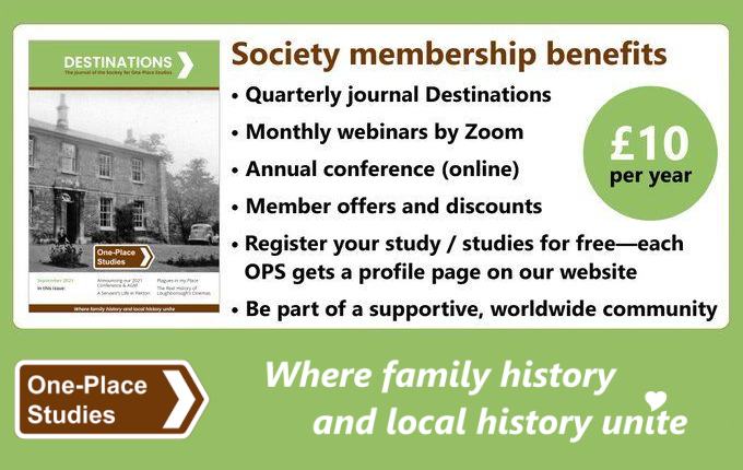 Society membership benefits:

• Quarterly journal Destinations 
• Monthly webinars by Zoom 
• Annual conference (online) 
• Member offers and discounts 
• Register your study / studies for free—each OPS get a free profile page on our website 
• Be part of a supportive, worldwide community 

£10 per year. 

One-Place Studies, where family history and local history unite.