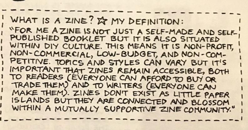 Photocopied, handwritten text that reads, "What is a zine? My definition: For me a zine is not just a self-made and self-published booklet but it is also situated within DIY culture. This means it is non-profit, non-commercial, low-budget, and non competitive. Topics and styles can vary but it's important that zines remain accessible, both to readers (everyone can afford to buy or trade them) and to writers (everyone can make them). Zines don't exist as little paper islands but they are connected and blossom within a mutually supportive zine community."