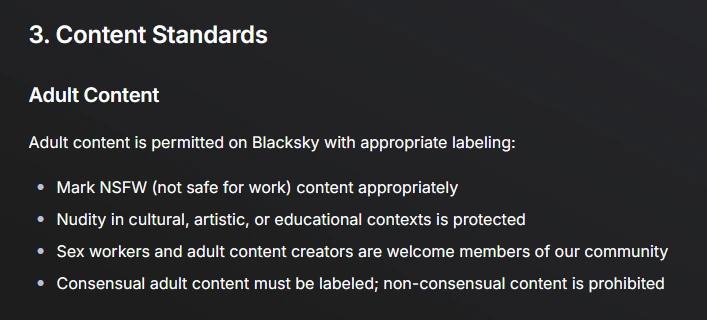 Screenshot of community guidelines on blacksky algorithms site. 

3. Content Standards
Adult Content
Adult content is permitted on Blacksky with appropriate labeling:

Mark NSFW (not safe for work) content appropriately

Nudity in cultural, artistic, or educational contexts is protected

Sex workers and adult content creators are welcome members of our community

Consensual adult content must be labeled; non-consensual content is prohibited